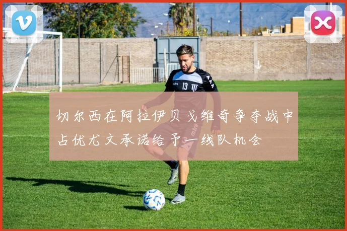 切尔西在阿拉伊贝戈维奇争夺战中占优尤文承诺给予一线队机会