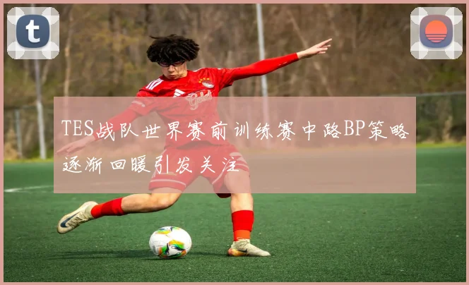 TES战队世界赛前训练赛中路BP策略逐渐回暖引发关注
