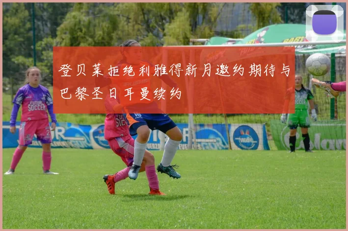 登贝莱拒绝利雅得新月邀约期待与巴黎圣日耳曼续约